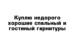 Куплю недорого хорошие спальный и гостиный гарнитуры